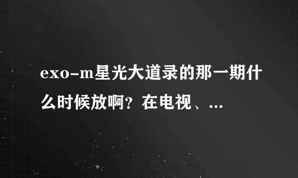 exo-m星光大道录的那一期什么时候放啊？在电视、网上都没有看见？请问几号播啊？