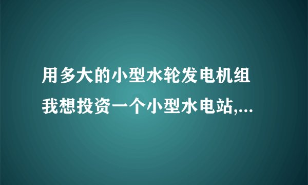 用多大的小型水轮发电机组 我想投资一个小型水电站,直接发电来卖给电力公司,落差70米,平时水量1立方每秒.