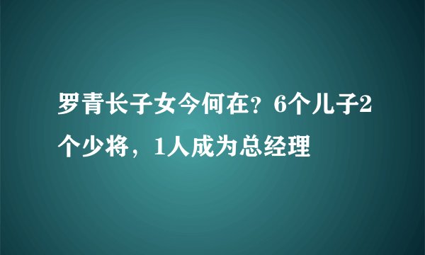 罗青长子女今何在？6个儿子2个少将，1人成为总经理