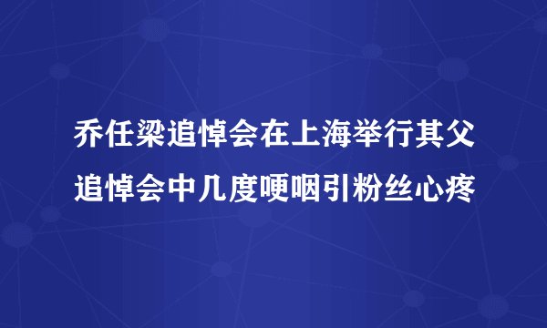 乔任梁追悼会在上海举行其父追悼会中几度哽咽引粉丝心疼