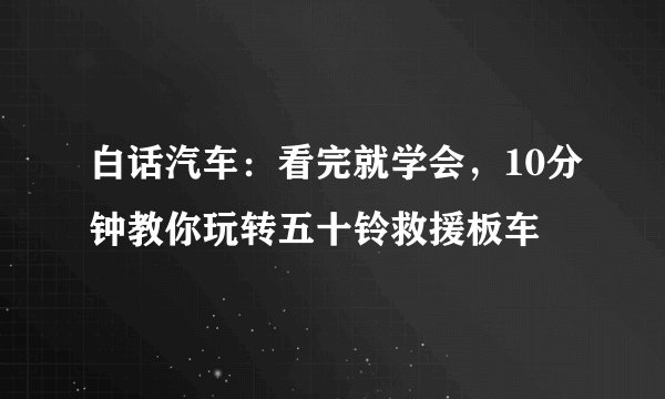 白话汽车：看完就学会，10分钟教你玩转五十铃救援板车