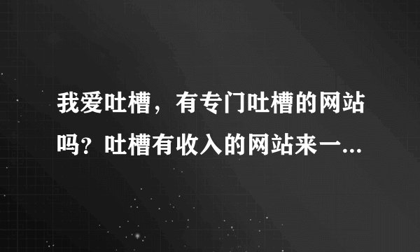 我爱吐槽，有专门吐槽的网站吗？吐槽有收入的网站来一个，这里先谢过？