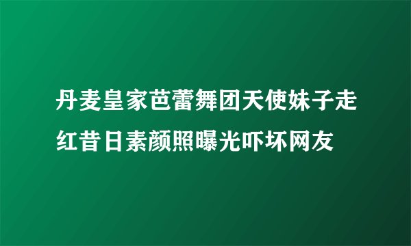 丹麦皇家芭蕾舞团天使妹子走红昔日素颜照曝光吓坏网友