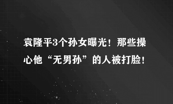 袁隆平3个孙女曝光！那些操心他“无男孙”的人被打脸！