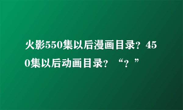火影550集以后漫画目录？450集以后动画目录？“？”