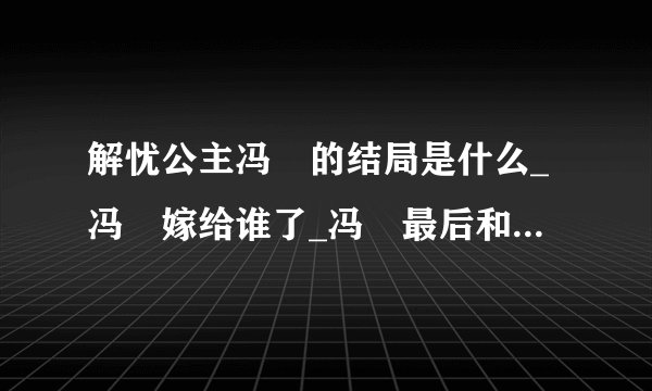 解忧公主冯嫽的结局是什么_冯嫽嫁给谁了_冯嫽最后和谁在一起了