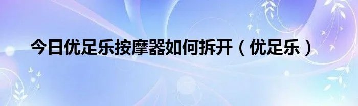 今日优足乐按摩器如何拆开（优足乐）