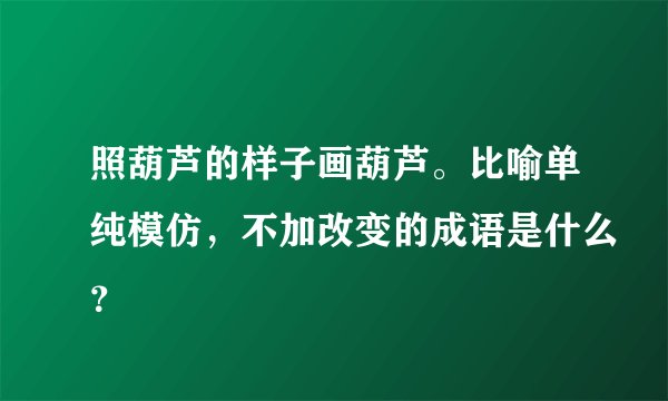 照葫芦的样子画葫芦。比喻单纯模仿，不加改变的成语是什么？