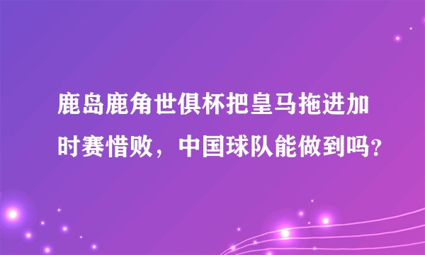 鹿岛鹿角世俱杯把皇马拖进加时赛惜败，中国球队能做到吗？