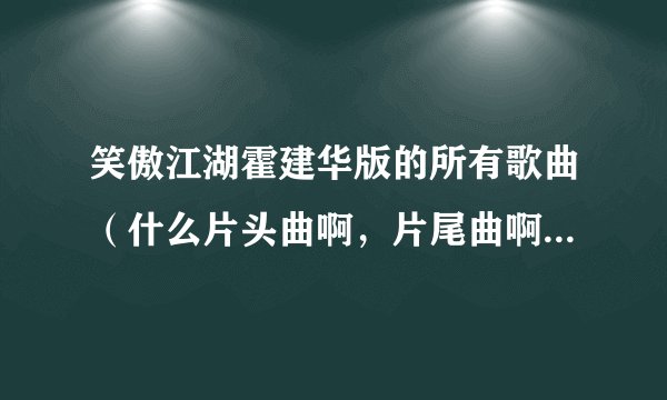 笑傲江湖霍建华版的所有歌曲（什么片头曲啊，片尾曲啊，插曲什么的）？