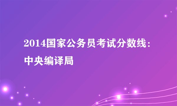 2014国家公务员考试分数线：中央编译局