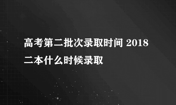 高考第二批次录取时间 2018二本什么时候录取