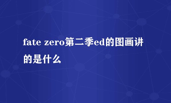 fate zero第二季ed的图画讲的是什么