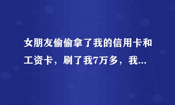 女朋友偷偷拿了我的信用卡和工资卡，刷了我7万多，我是要让她继续刷下去还是把卡停了？