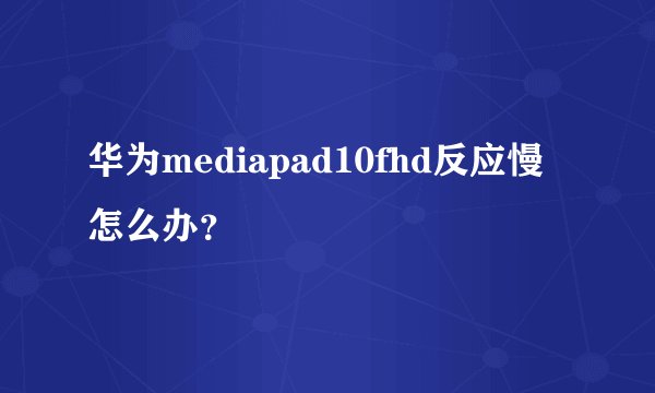 华为mediapad10fhd反应慢怎么办？