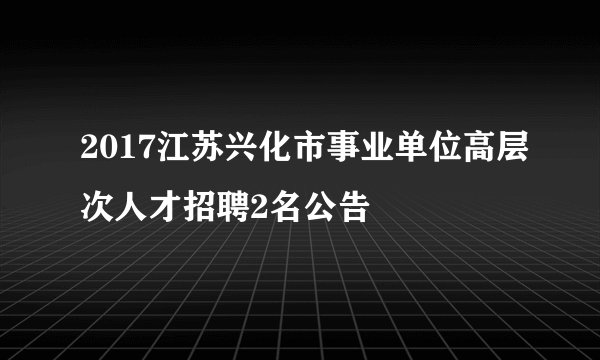 2017江苏兴化市事业单位高层次人才招聘2名公告