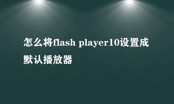 怎么将flash player10设置成默认播放器