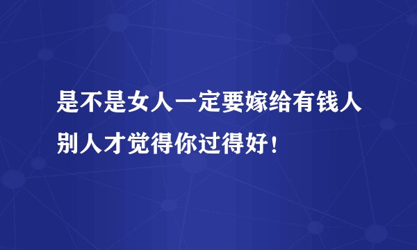 是不是女人一定要嫁给有钱人别人才觉得你过得好！