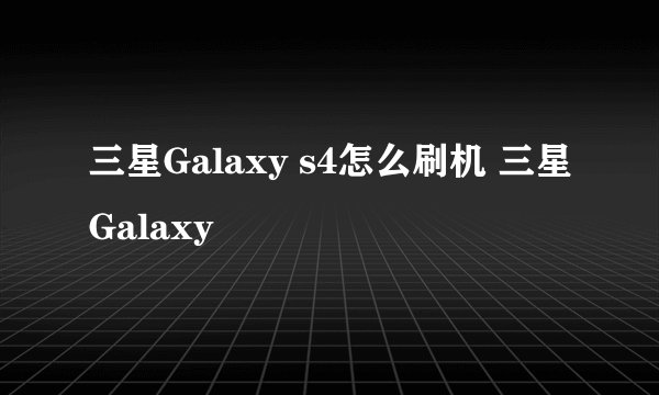 三星Galaxy s4怎么刷机 三星Galaxy