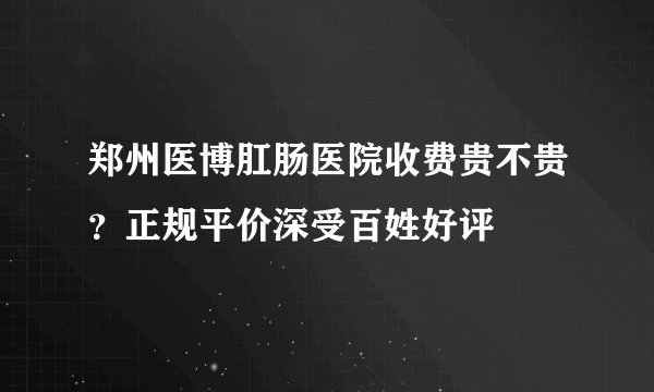 郑州医博肛肠医院收费贵不贵？正规平价深受百姓好评