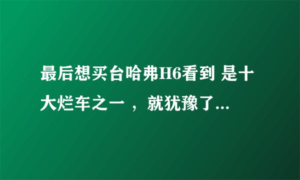 最后想买台哈弗H6看到 是十大烂车之一 ，就犹豫了，请h6老车主们提个建议，谢谢了.