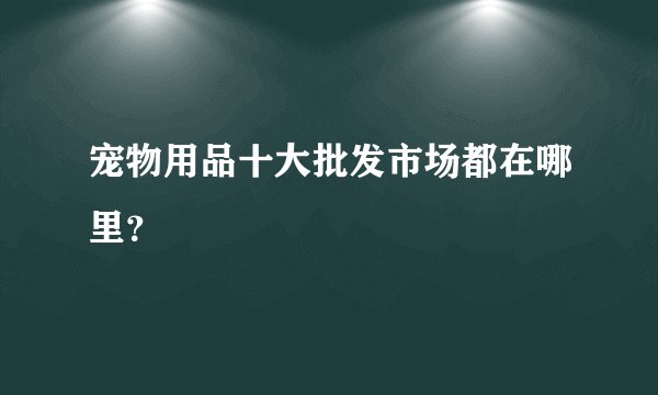 宠物用品十大批发市场都在哪里？