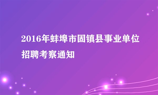 2016年蚌埠市固镇县事业单位招聘考察通知