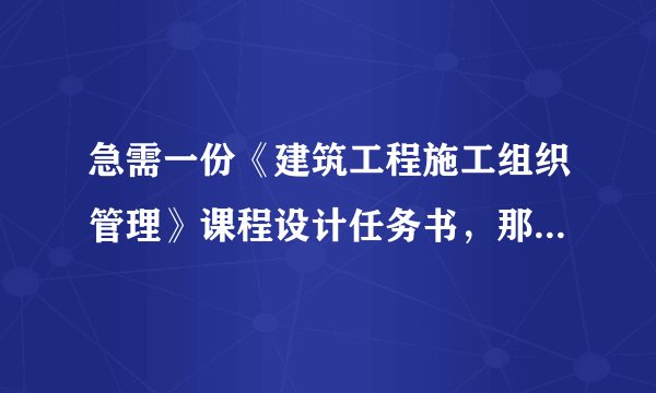 急需一份《建筑工程施工组织管理》课程设计任务书，那位大大有的，范文啊什么的，拜托了