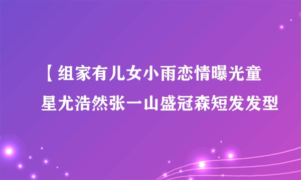 【组家有儿女小雨恋情曝光童星尤浩然张一山盛冠森短发发型