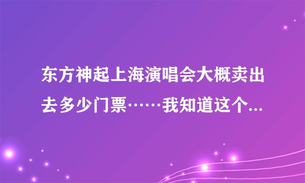 东方神起上海演唱会大概卖出去多少门票……我知道这个问题貌似不好回答……但是急用，谢谢亲！！