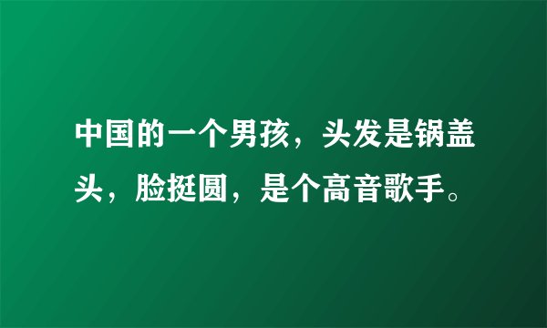 中国的一个男孩，头发是锅盖头，脸挺圆，是个高音歌手。