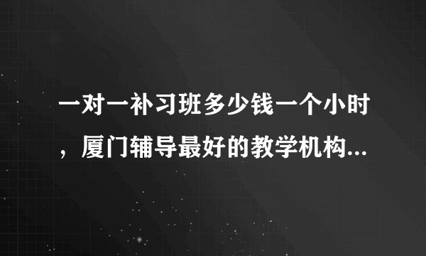 一对一补习班多少钱一个小时，厦门辅导最好的教学机构是什么？