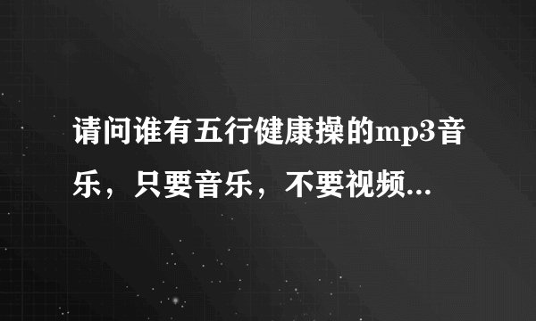 请问谁有五行健康操的mp3音乐，只要音乐，不要视频，带口令的，格式是mp3。