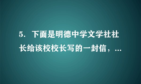 5．下面是明德中学文学社社长给该校校长写的一封信，其中有五处在表达上不妥当，请找出来并改正。(5分)尊敬的程校长：我是敝校星云文学社的社长，我社想出版一本名为《放飞梦想》的书。这本书收录了我社同学的102篇大作，是我们文学社成员智慧的结晶。请您在抽出时间拜读，为这本书写一篇序言。您是著名的教育家，能得到您的鼎力相助，我社一定会蓬荜生辉。希望您能同意，在此敬谢不敏！祝您工作顺利！明德中学星云文学社2018年5月24日第一处：修改：第二处：修改：第三处：修改：第四处：修改：第五处：修改：
