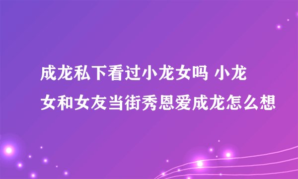 成龙私下看过小龙女吗 小龙女和女友当街秀恩爱成龙怎么想