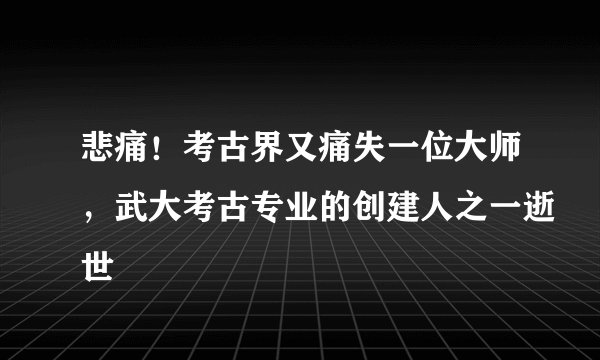 悲痛！考古界又痛失一位大师，武大考古专业的创建人之一逝世