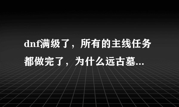 dnf满级了，所有的主线任务都做完了，为什么远古墓穴深处还是出不来？