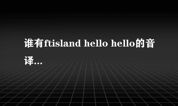 谁有ftisland hello hello的音译过来的歌词 急 各位pri帮个忙