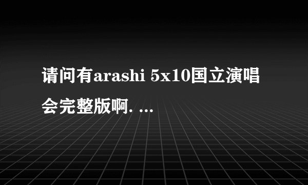 请问有arashi 5x10国立演唱会完整版啊. 东京的那场演唱会