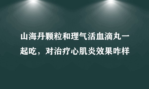 山海丹颗粒和理气活血滴丸一起吃，对治疗心肌炎效果咋样