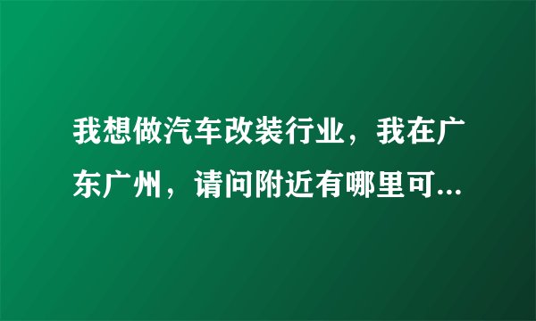我想做汽车改装行业，我在广东广州，请问附近有哪里可以加盟，主要做
