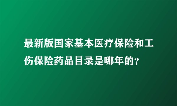 最新版国家基本医疗保险和工伤保险药品目录是哪年的？