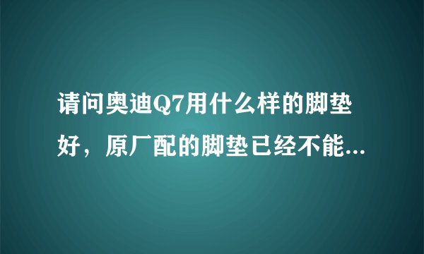 请问奥迪Q7用什么样的脚垫好，原厂配的脚垫已经不能用了。想换套新的。大家给推荐一下。谢谢