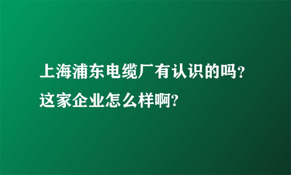 上海浦东电缆厂有认识的吗？这家企业怎么样啊?