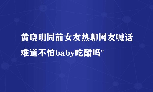 黄晓明同前女友热聊网友喊话难道不怕baby吃醋吗