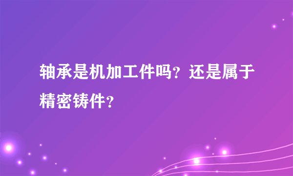 轴承是机加工件吗？还是属于精密铸件？