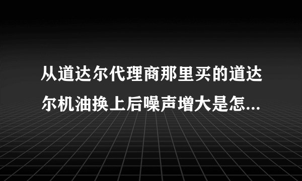 从道达尔代理商那里买的道达尔机油换上后噪声增大是怎么回事？