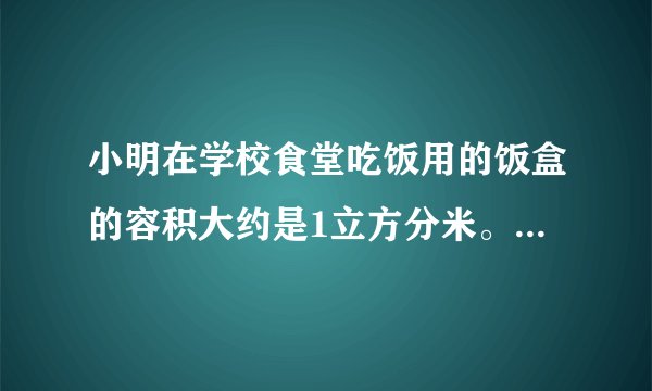 小明在学校食堂吃饭用的饭盒的容积大约是1立方分米。从外面量，它是一个长15厘米，宽10厘米，高7厘