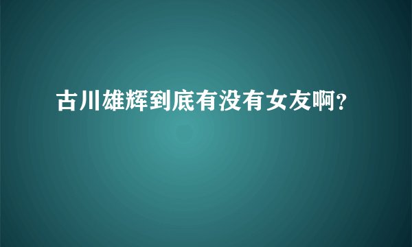 古川雄辉到底有没有女友啊？