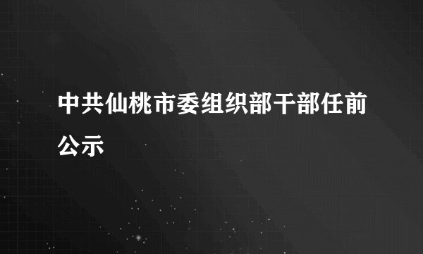 中共仙桃市委组织部干部任前公示